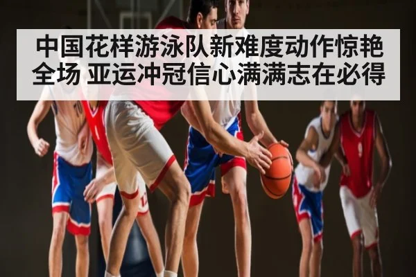 中国花样游泳队新难度动作惊艳全场 亚运冲冠信心满满志在必得（kaiyun）