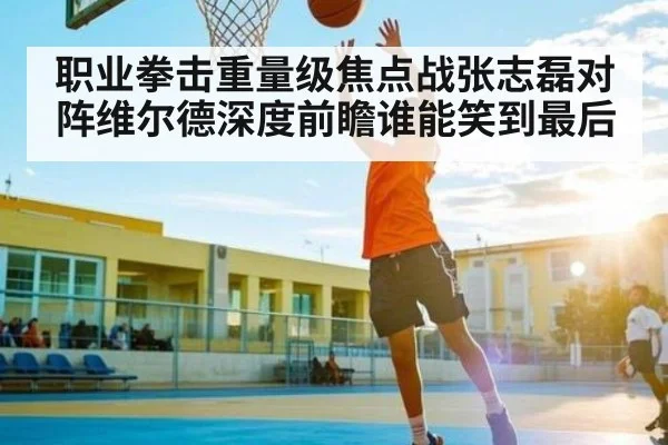 职业拳击重量级焦点战张志磊对阵维尔德深度前瞻谁能笑到最后